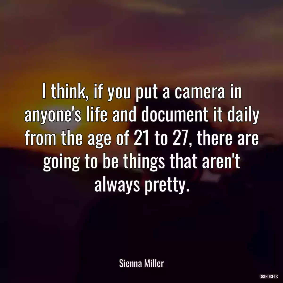 I think, if you put a camera in anyone\'s life and document it daily from the age of 21 to 27, there are going to be things that aren\'t always pretty.