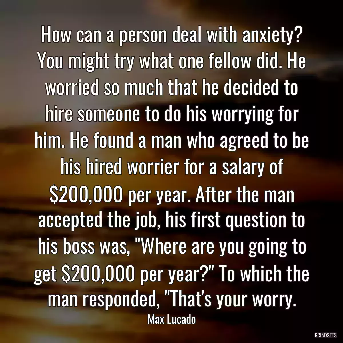 How can a person deal with anxiety? You might try what one fellow did. He worried so much that he decided to hire someone to do his worrying for him. He found a man who agreed to be his hired worrier for a salary of $200,000 per year. After the man accepted the job, his first question to his boss was, \