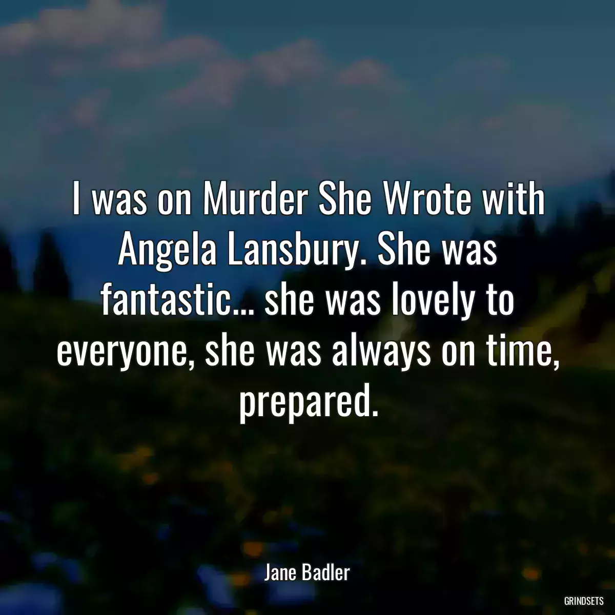 I was on Murder She Wrote with Angela Lansbury. She was fantastic... she was lovely to everyone, she was always on time, prepared.