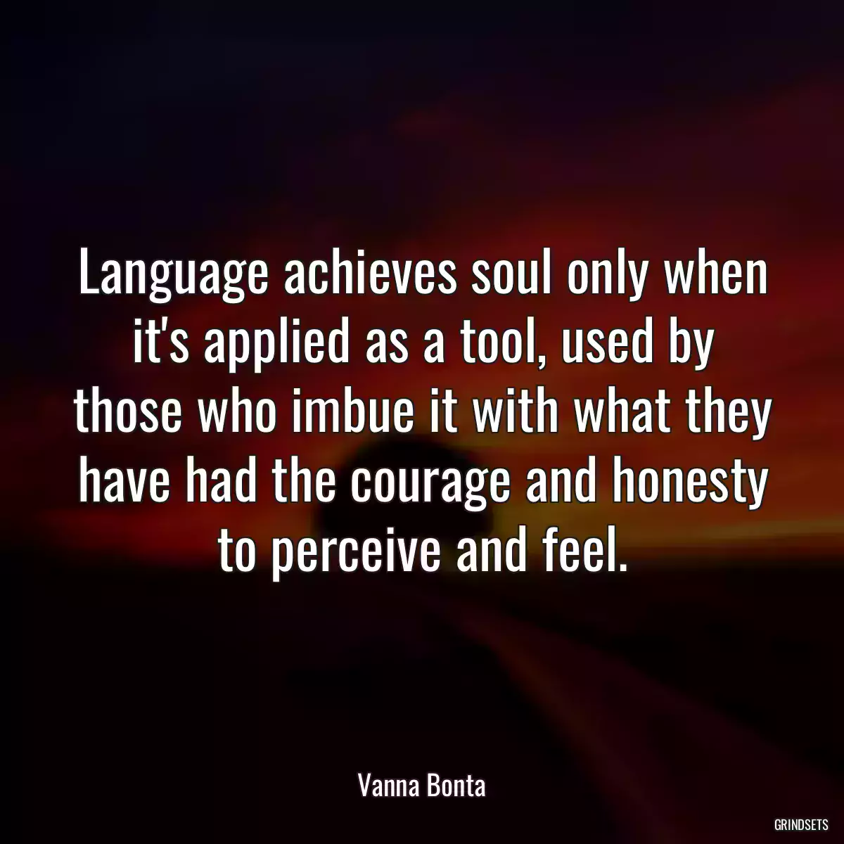 Language achieves soul only when it\'s applied as a tool, used by those who imbue it with what they have had the courage and honesty to perceive and feel.