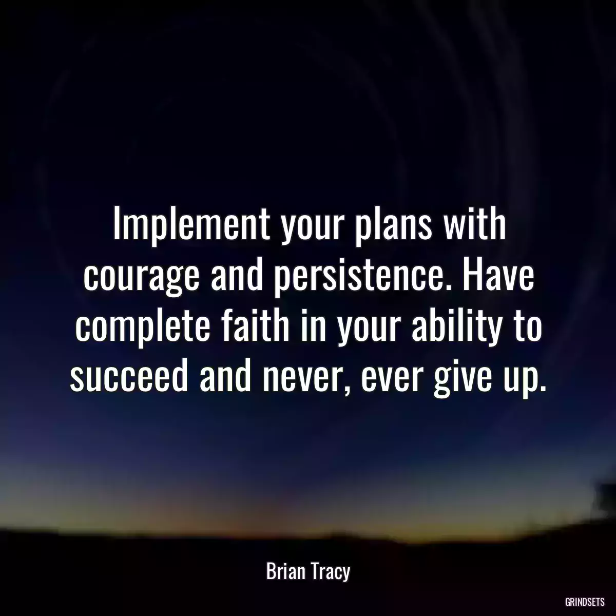 Implement your plans with courage and persistence. Have complete faith in your ability to succeed and never, ever give up.