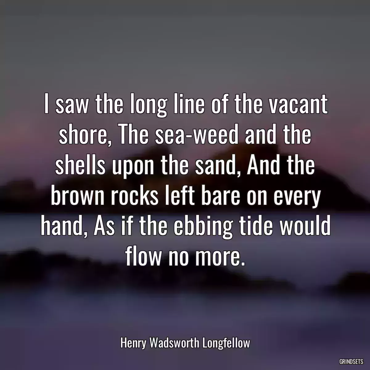 I saw the long line of the vacant shore, The sea-weed and the shells upon the sand, And the brown rocks left bare on every hand, As if the ebbing tide would flow no more.