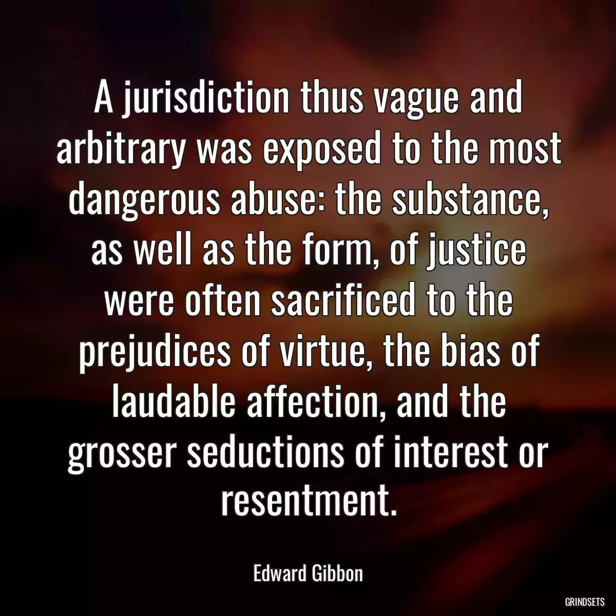 A jurisdiction thus vague and arbitrary was exposed to the most dangerous abuse: the substance, as well as the form, of justice were often sacrificed to the prejudices of virtue, the bias of laudable affection, and the grosser seductions of interest or resentment.