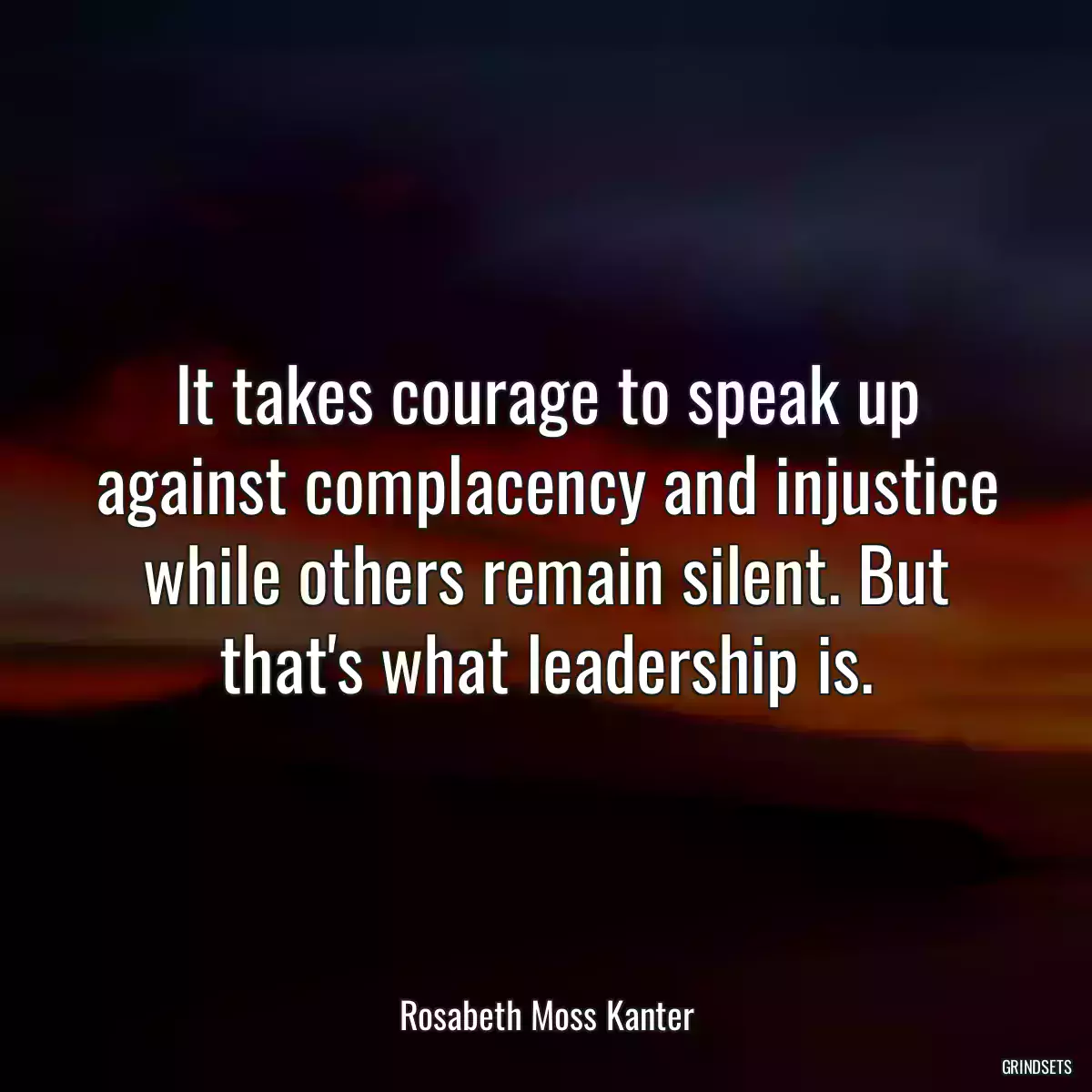 It takes courage to speak up against complacency and injustice while others remain silent. But that\'s what leadership is.