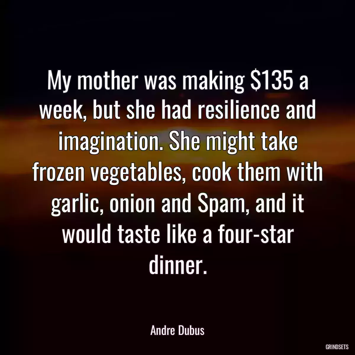 My mother was making $135 a week, but she had resilience and imagination. She might take frozen vegetables, cook them with garlic, onion and Spam, and it would taste like a four-star dinner.