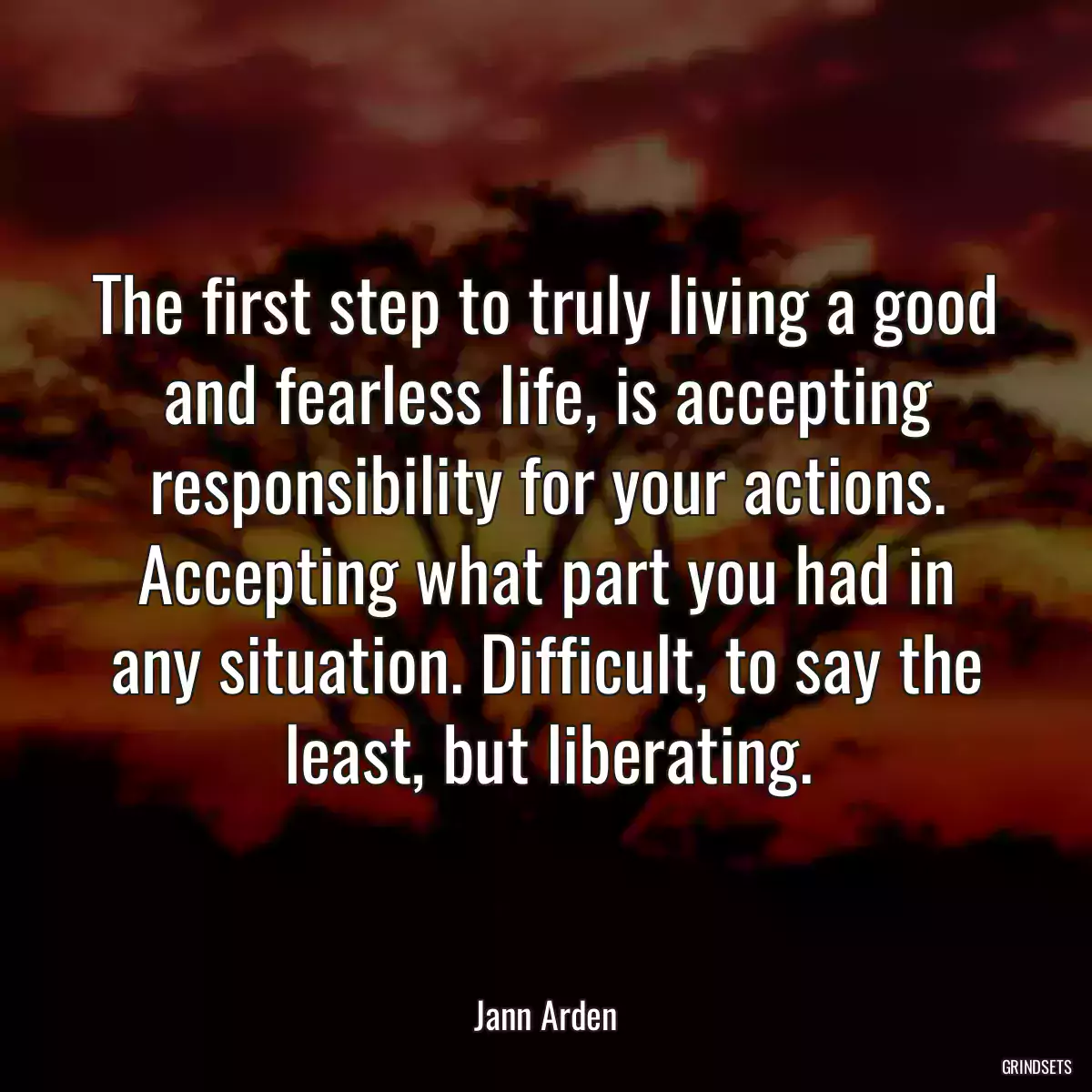 The first step to truly living a good and fearless life, is accepting responsibility for your actions. Accepting what part you had in any situation. Difficult, to say the least, but liberating.