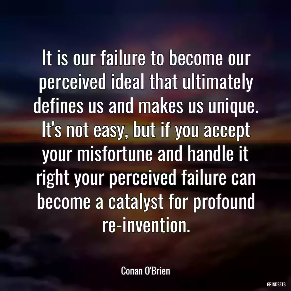 It is our failure to become our perceived ideal that ultimately defines us and makes us unique. It\'s not easy, but if you accept your misfortune and handle it right your perceived failure can become a catalyst for profound re-invention.