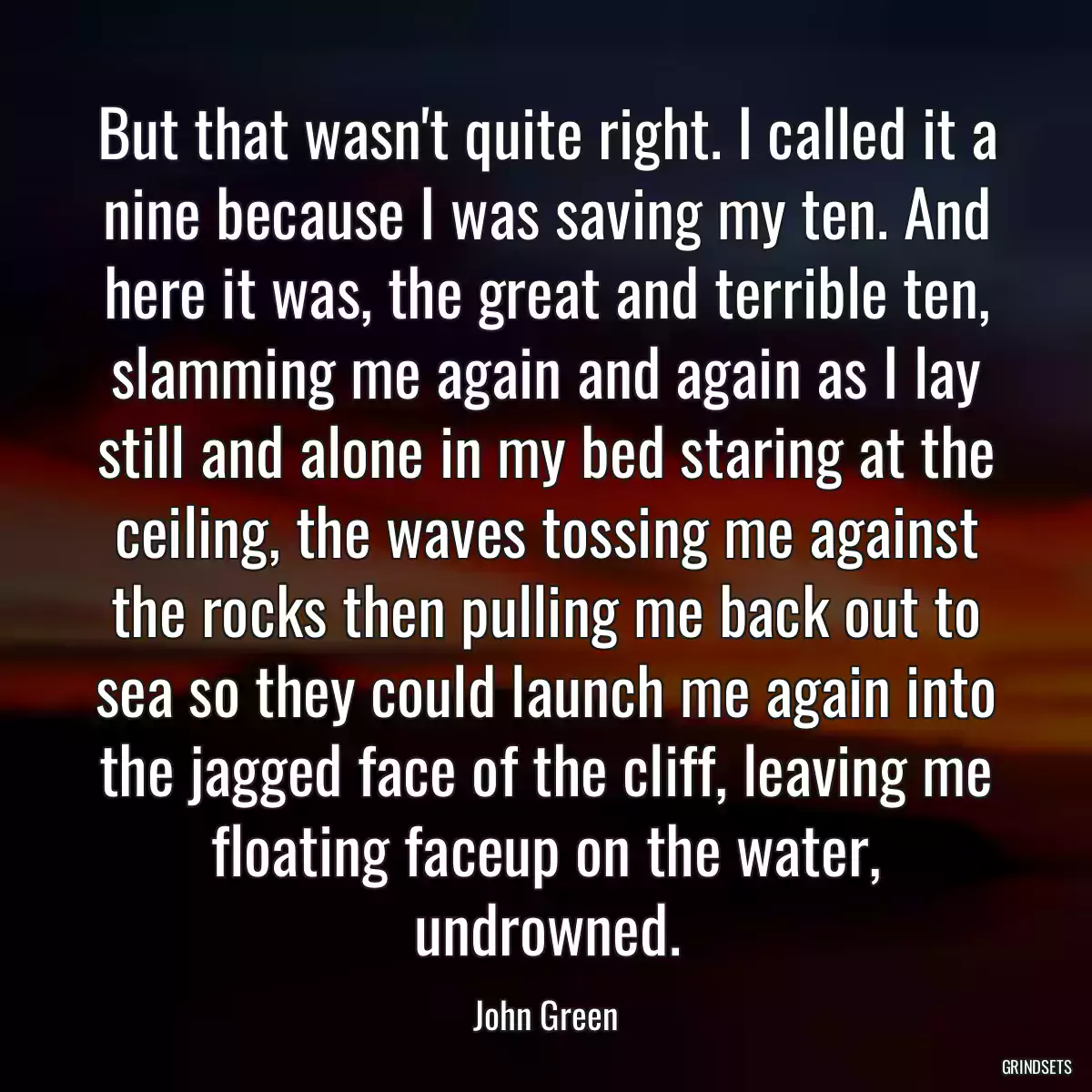 But that wasn\'t quite right. I called it a nine because I was saving my ten. And here it was, the great and terrible ten, slamming me again and again as I lay still and alone in my bed staring at the ceiling, the waves tossing me against the rocks then pulling me back out to sea so they could launch me again into the jagged face of the cliff, leaving me floating faceup on the water, undrowned.