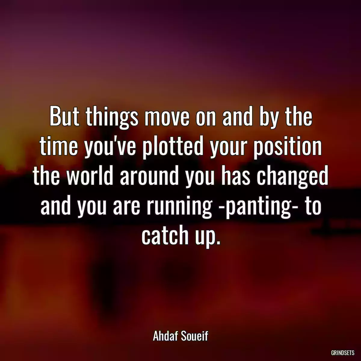 But things move on and by the time you\'ve plotted your position the world around you has changed and you are running -panting- to catch up.