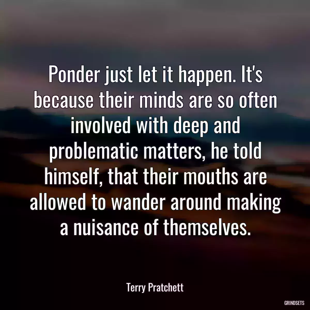 Ponder just let it happen. It\'s because their minds are so often involved with deep and problematic matters, he told himself, that their mouths are allowed to wander around making a nuisance of themselves.