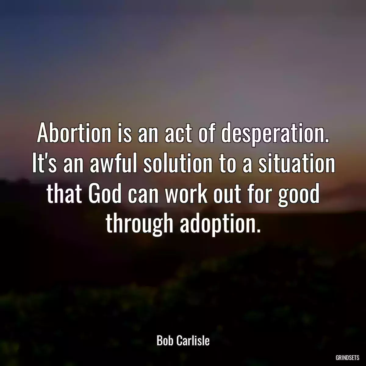 Abortion is an act of desperation. It\'s an awful solution to a situation that God can work out for good through adoption.