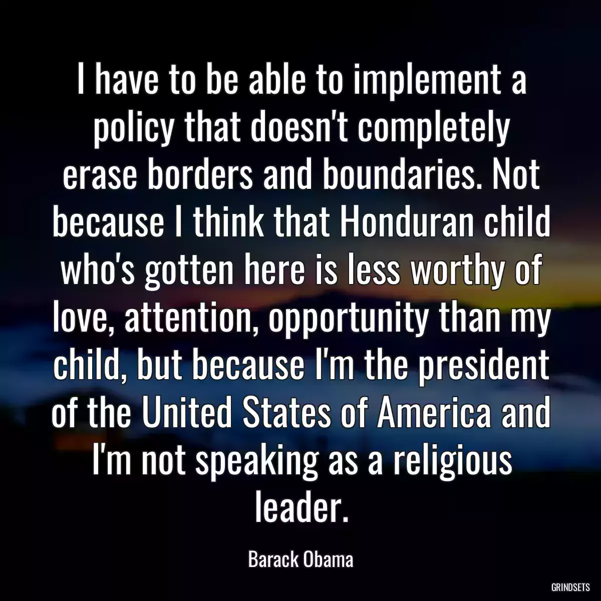 I have to be able to implement a policy that doesn\'t completely erase borders and boundaries. Not because I think that Honduran child who\'s gotten here is less worthy of love, attention, opportunity than my child, but because I\'m the president of the United States of America and I\'m not speaking as a religious leader.