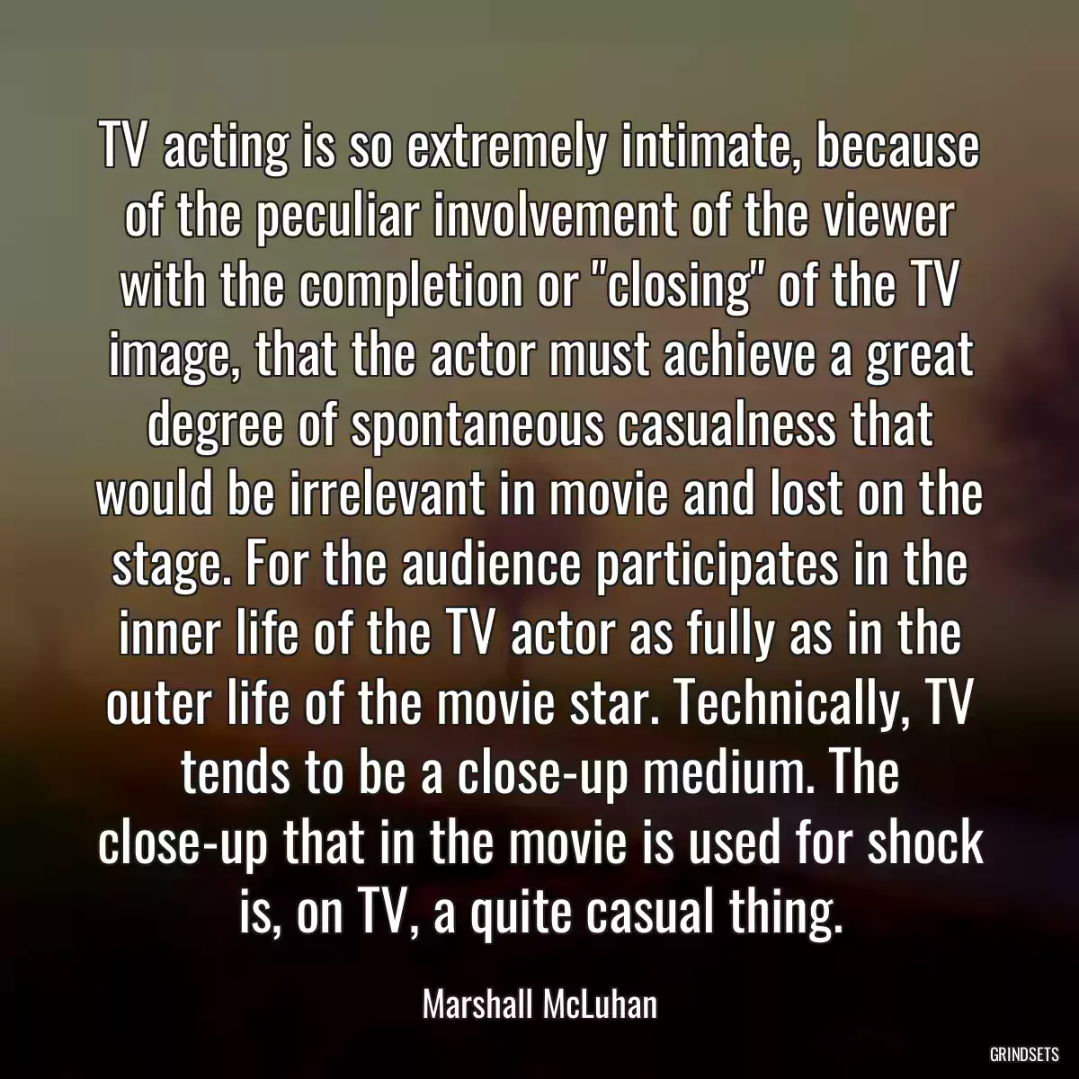 TV acting is so extremely intimate, because of the peculiar involvement of the viewer with the completion or \