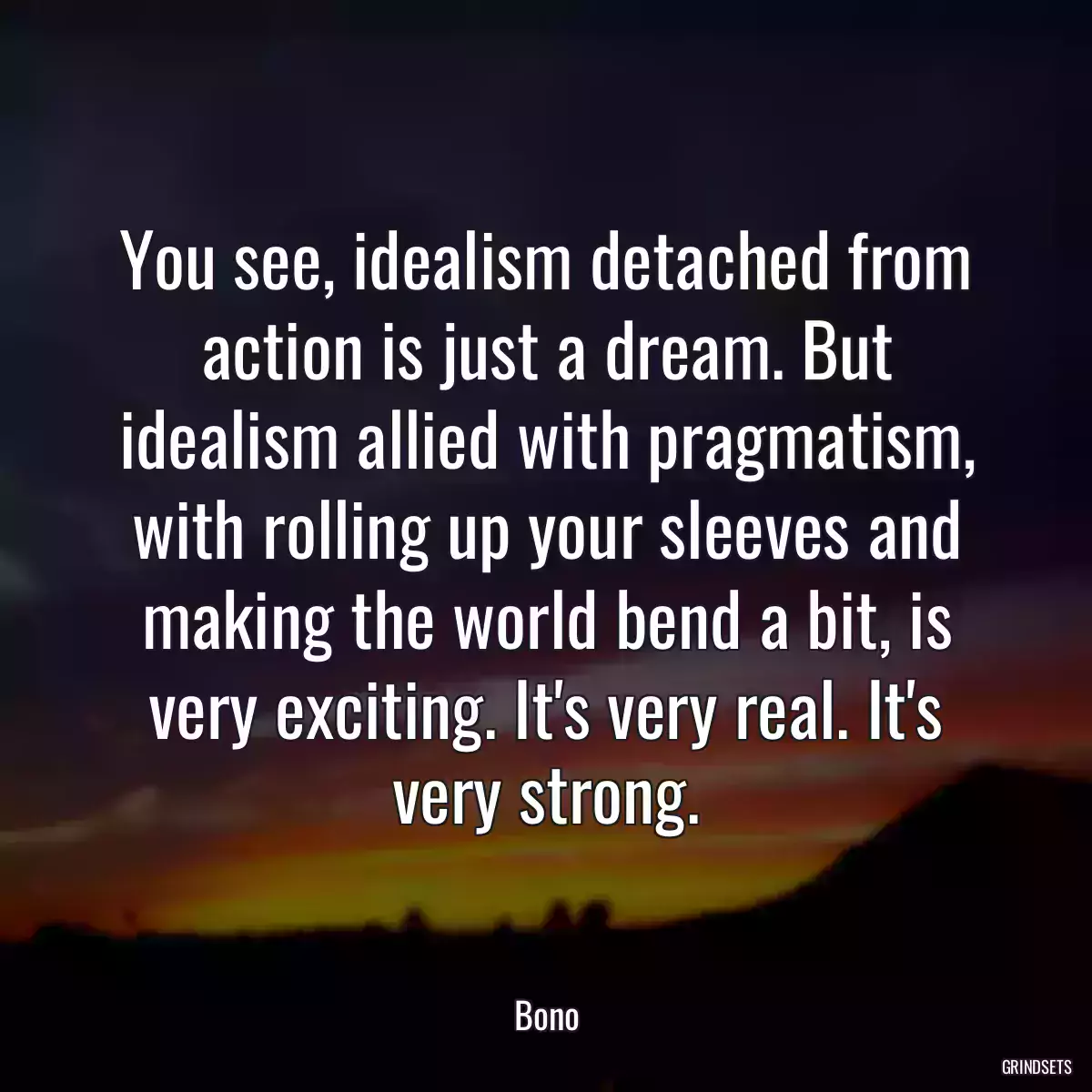 You see, idealism detached from action is just a dream. But idealism allied with pragmatism, with rolling up your sleeves and making the world bend a bit, is very exciting. It\'s very real. It\'s very strong.