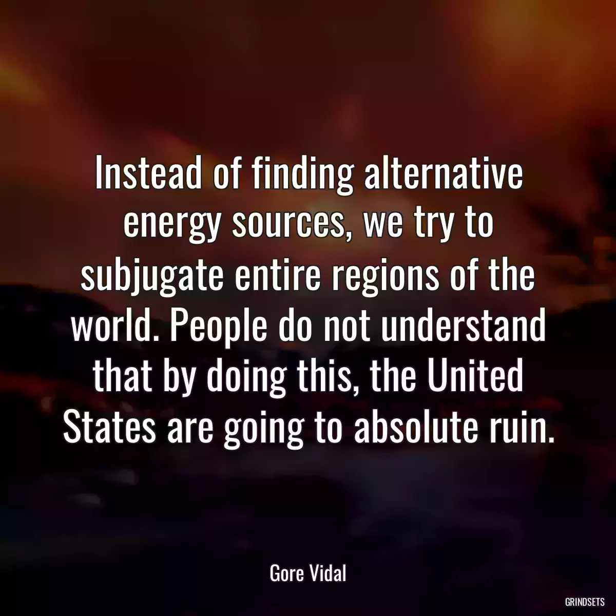 Instead of finding alternative energy sources, we try to subjugate entire regions of the world. People do not understand that by doing this, the United States are going to absolute ruin.