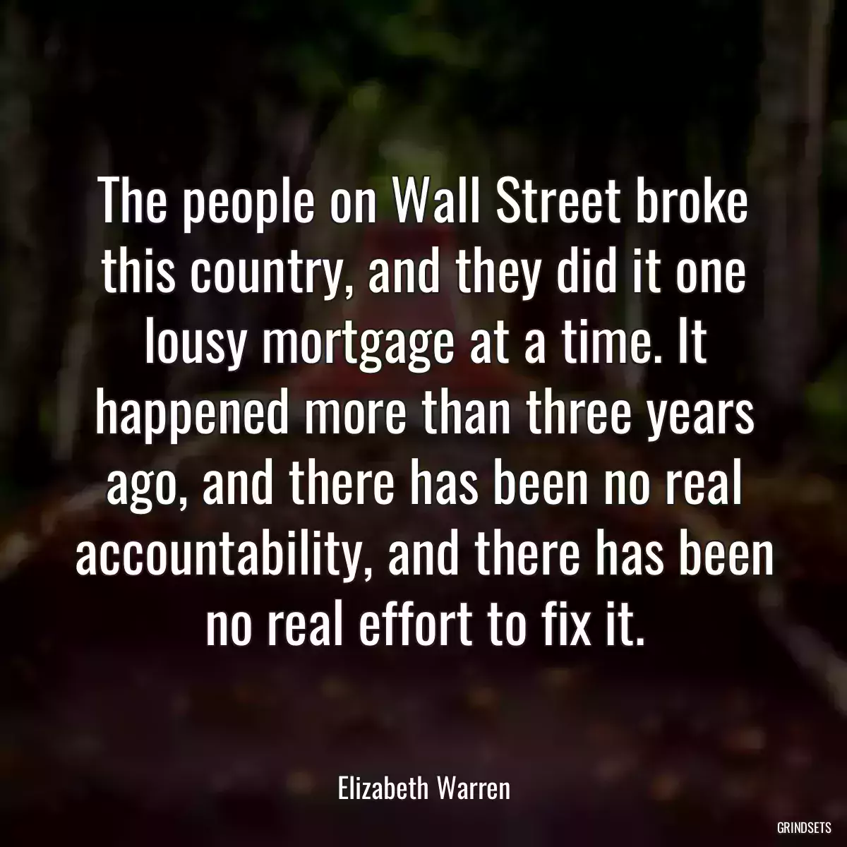 The people on Wall Street broke this country, and they did it one lousy mortgage at a time. It happened more than three years ago, and there has been no real accountability, and there has been no real effort to fix it.