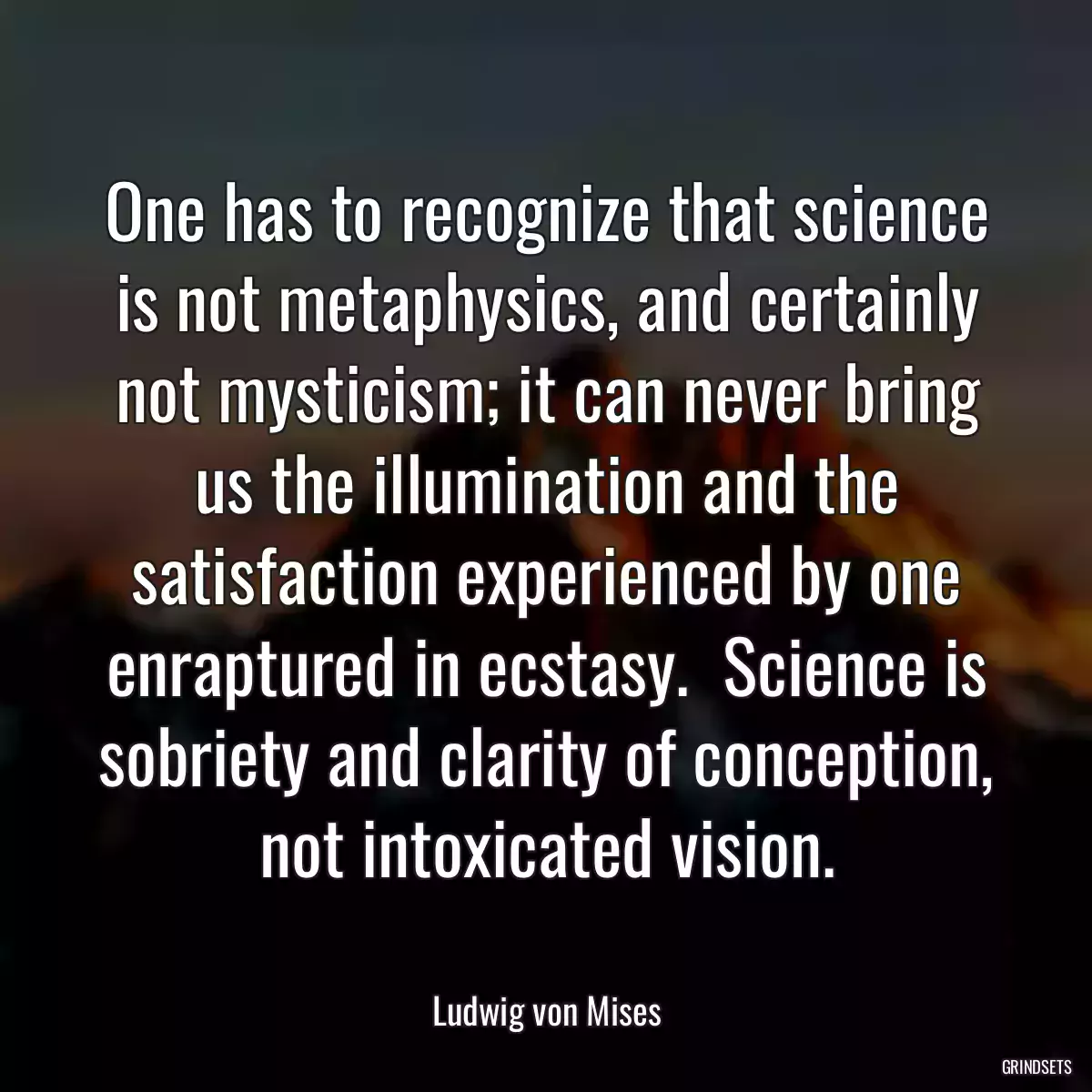 One has to recognize that science is not metaphysics, and certainly not mysticism; it can never bring us the illumination and the satisfaction experienced by one enraptured in ecstasy.  Science is sobriety and clarity of conception, not intoxicated vision.