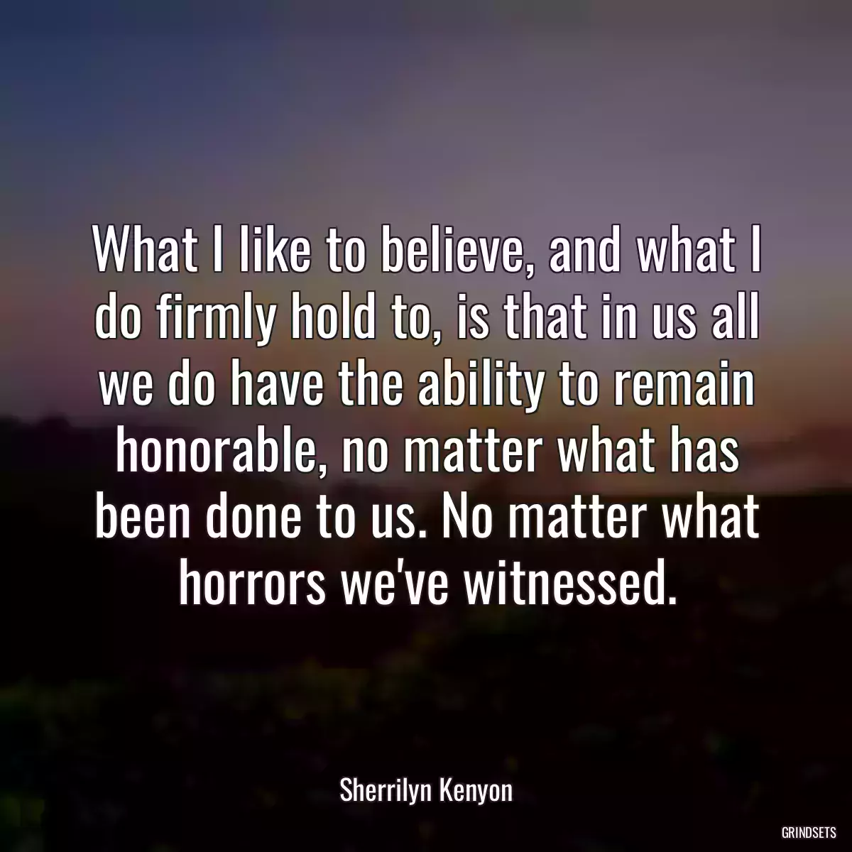 What I like to believe, and what I do firmly hold to, is that in us all we do have the ability to remain honorable, no matter what has been done to us. No matter what horrors we\'ve witnessed.