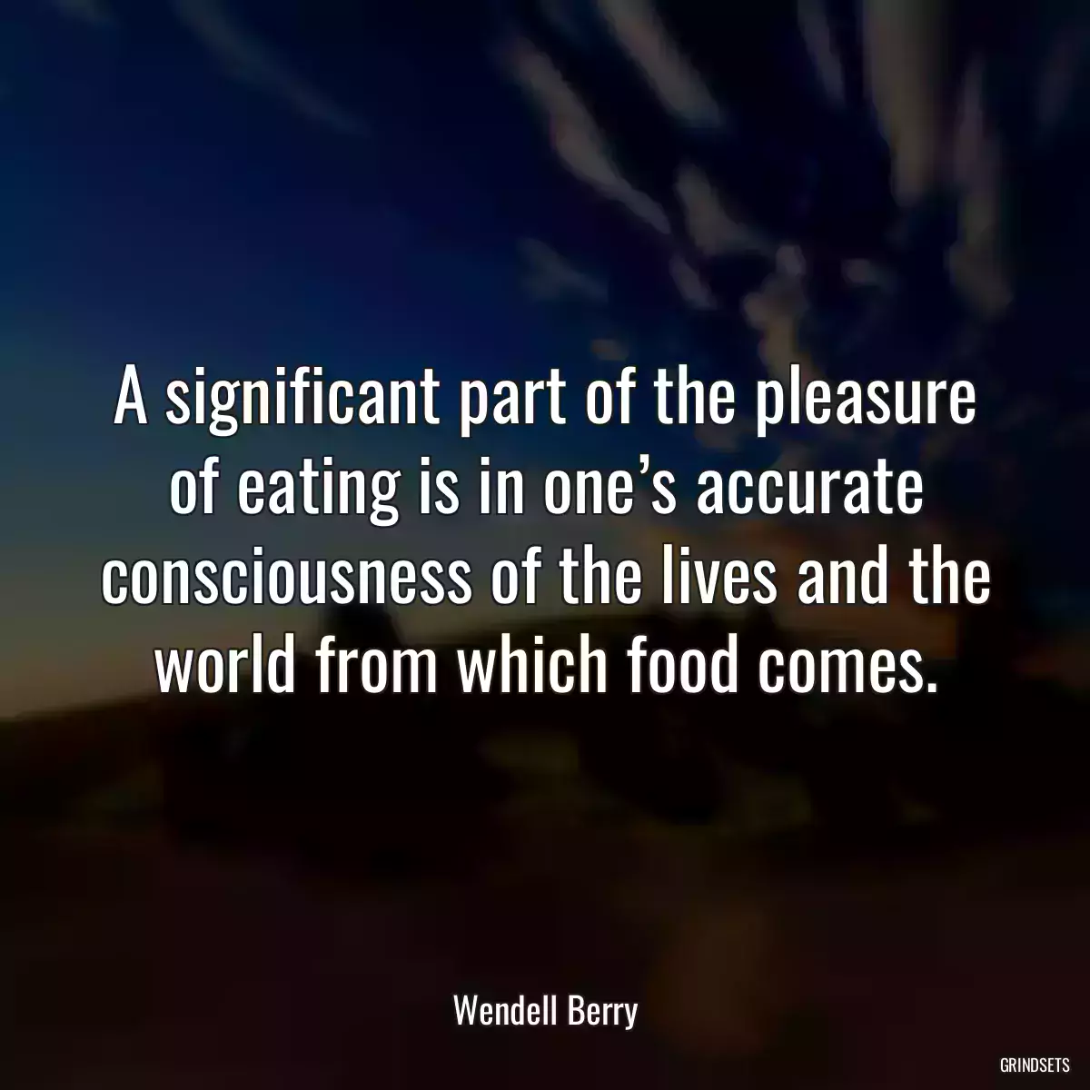 A significant part of the pleasure of eating is in one’s accurate consciousness of the lives and the world from which food comes.