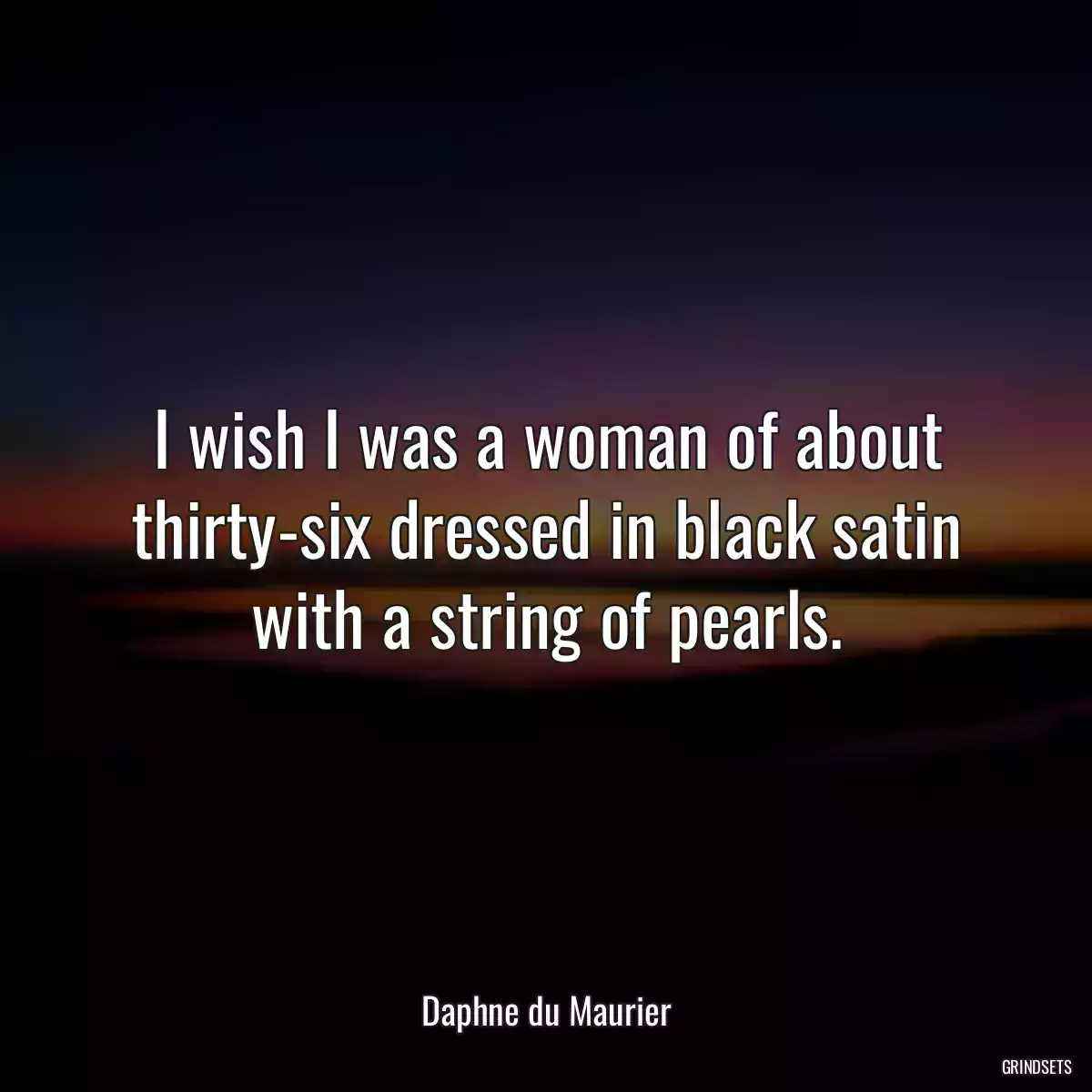 I wish I was a woman of about thirty-six dressed in black satin with a string of pearls.