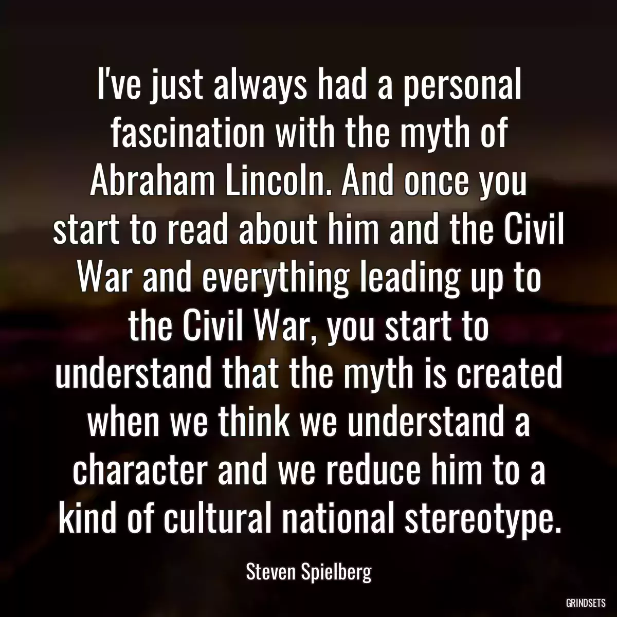 I\'ve just always had a personal fascination with the myth of Abraham Lincoln. And once you start to read about him and the Civil War and everything leading up to the Civil War, you start to understand that the myth is created when we think we understand a character and we reduce him to a kind of cultural national stereotype.