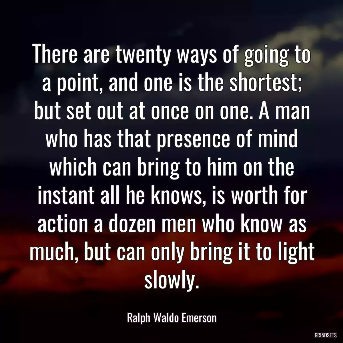 There are twenty ways of going to a point, and one is the shortest; but set out at once on one. A man who has that presence of mind which can bring to him on the instant all he knows, is worth for action a dozen men who know as much, but can only bring it to light slowly.