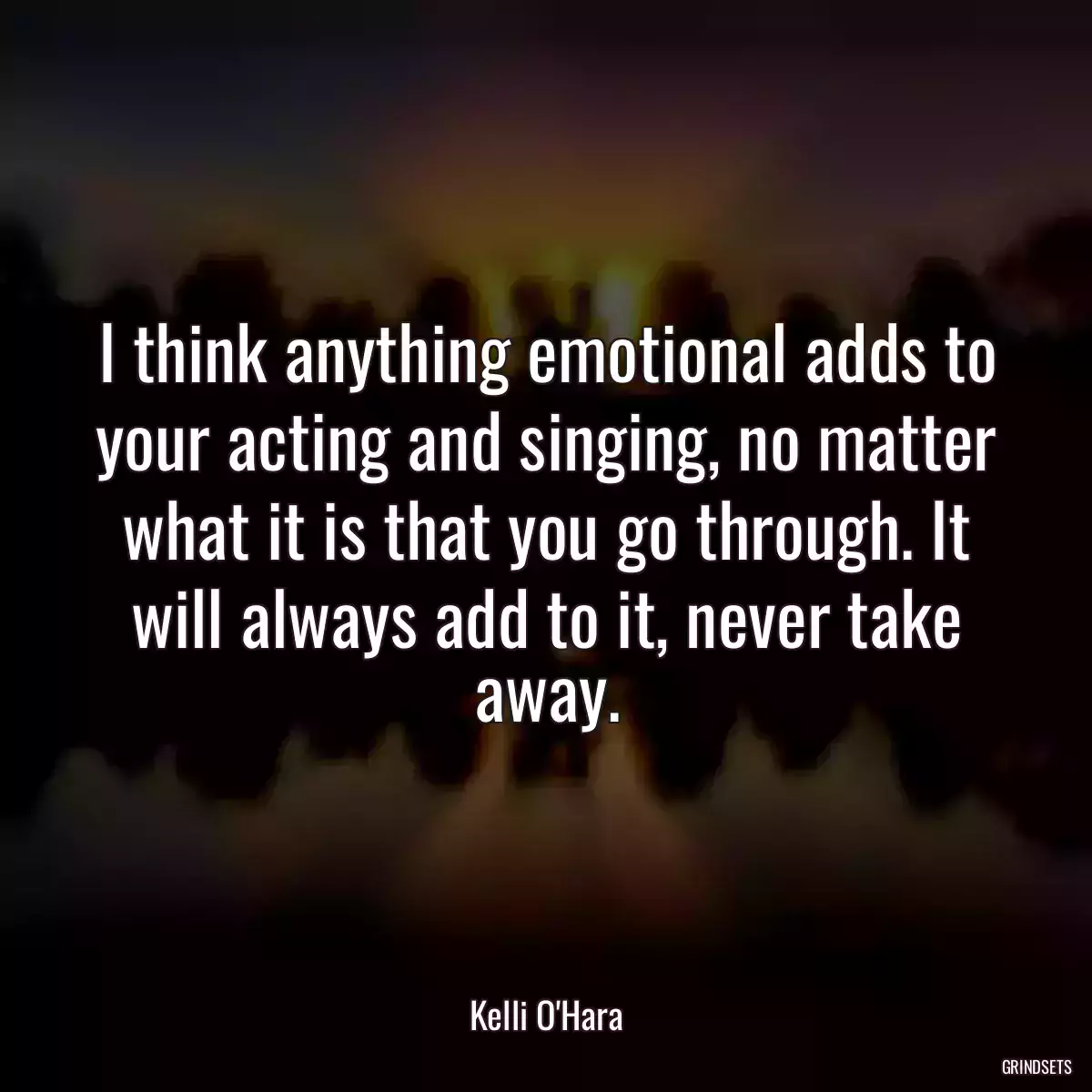 I think anything emotional adds to your acting and singing, no matter what it is that you go through. It will always add to it, never take away.