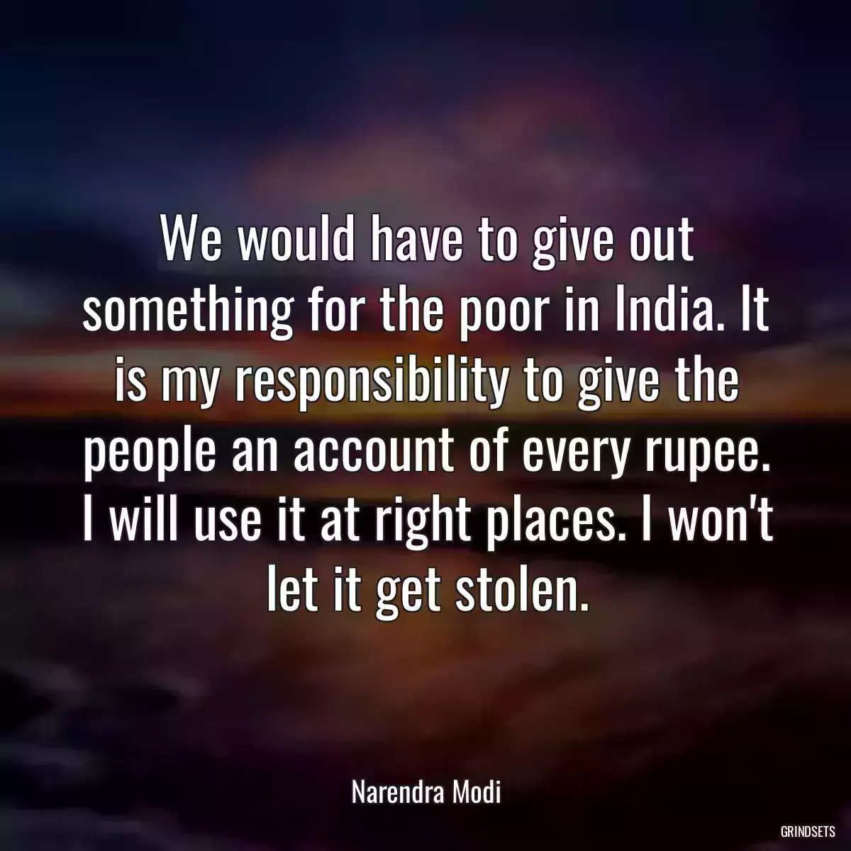 We would have to give out something for the poor in India. It is my responsibility to give the people an account of every rupee. I will use it at right places. I won\'t let it get stolen.