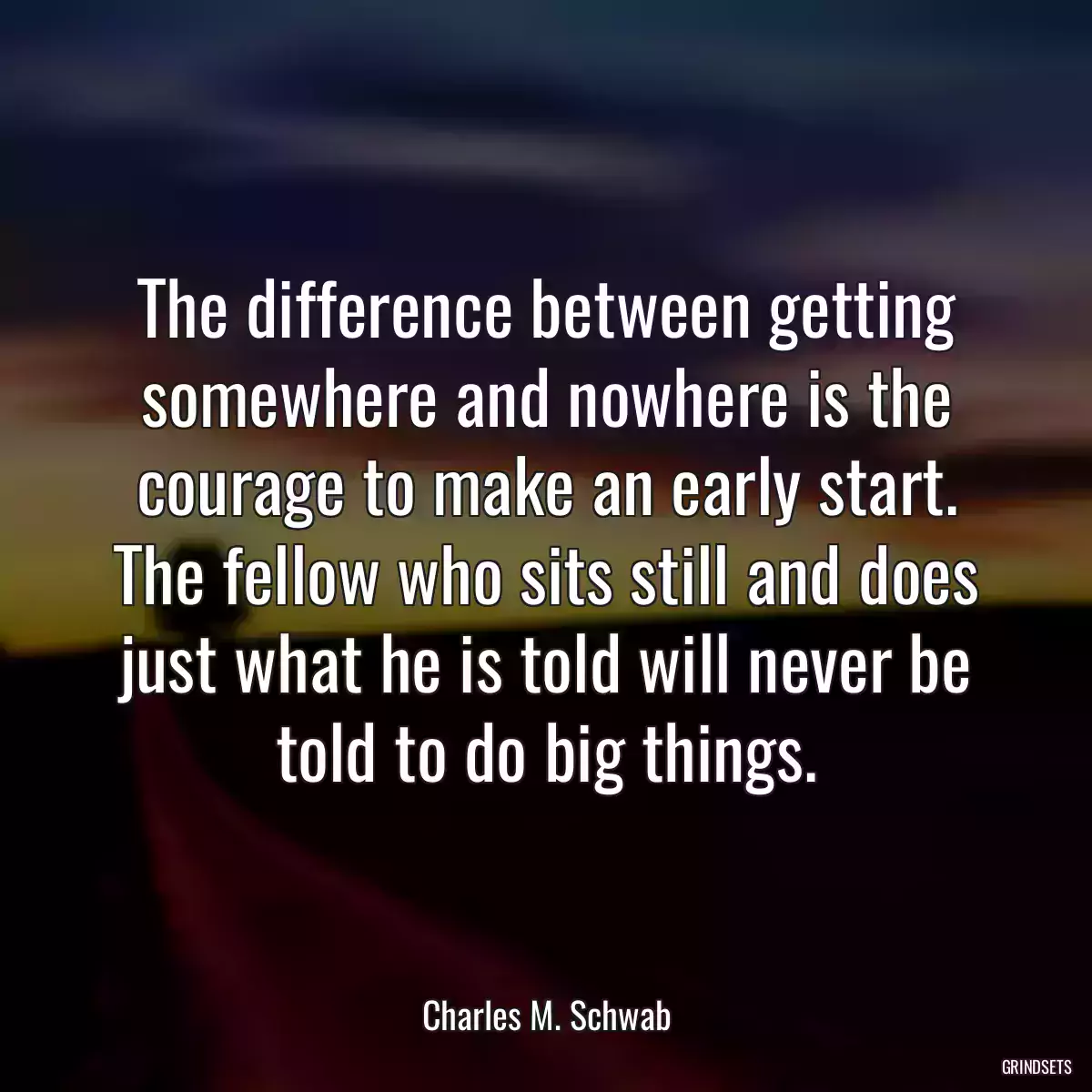 The difference between getting somewhere and nowhere is the courage to make an early start. The fellow who sits still and does just what he is told will never be told to do big things.