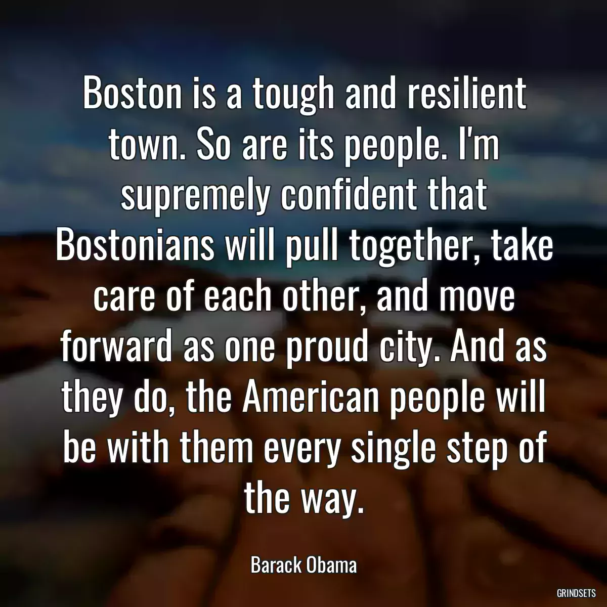 Boston is a tough and resilient town. So are its people. I\'m supremely confident that Bostonians will pull together, take care of each other, and move forward as one proud city. And as they do, the American people will be with them every single step of the way.