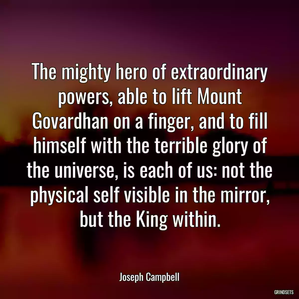 The mighty hero of extraordinary powers, able to lift Mount Govardhan on a finger, and to fill himself with the terrible glory of the universe, is each of us: not the physical self visible in the mirror, but the King within.