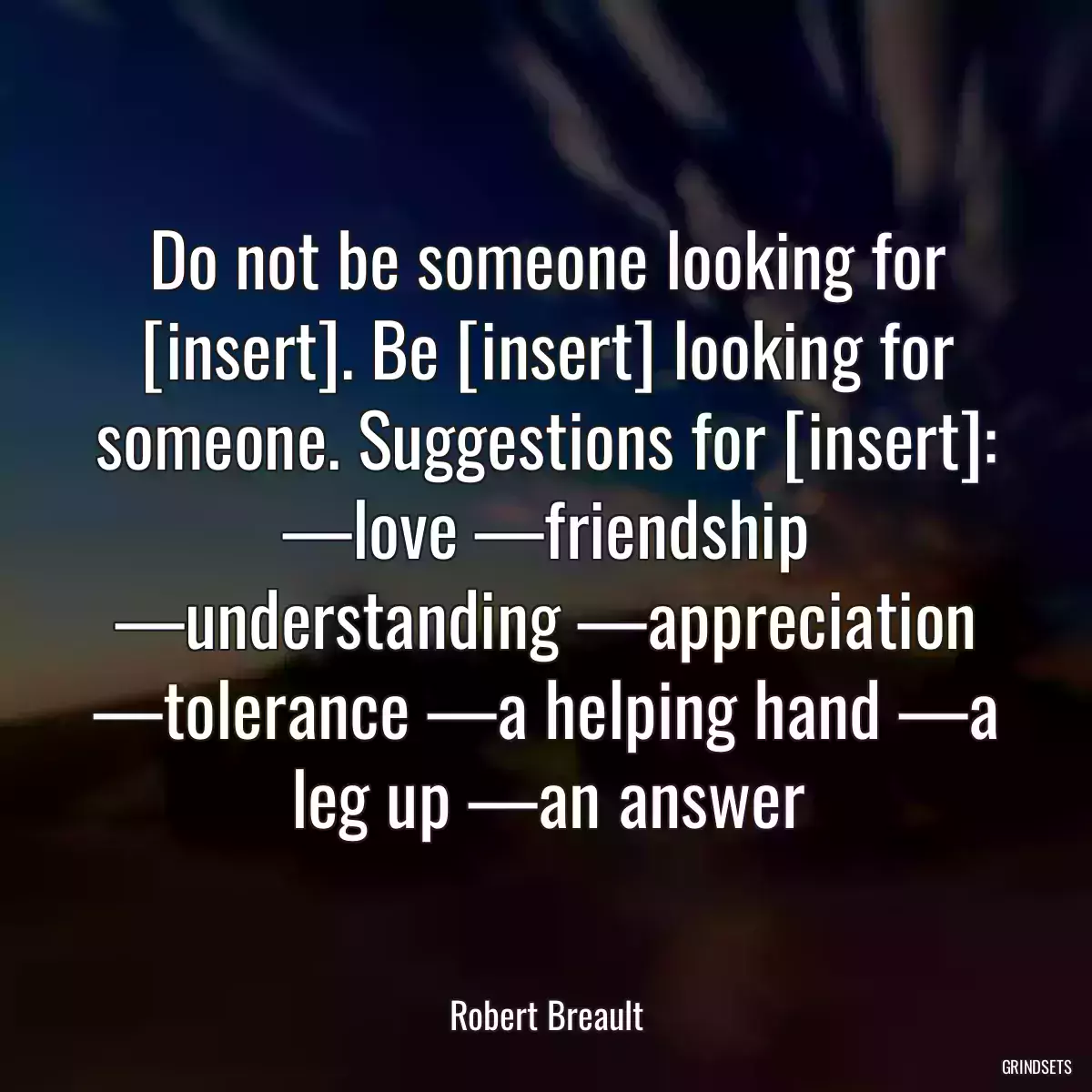 Do not be someone looking for [insert]. Be [insert] looking for someone. Suggestions for [insert]: —love —friendship —understanding —appreciation —tolerance —a helping hand —a leg up —an answer