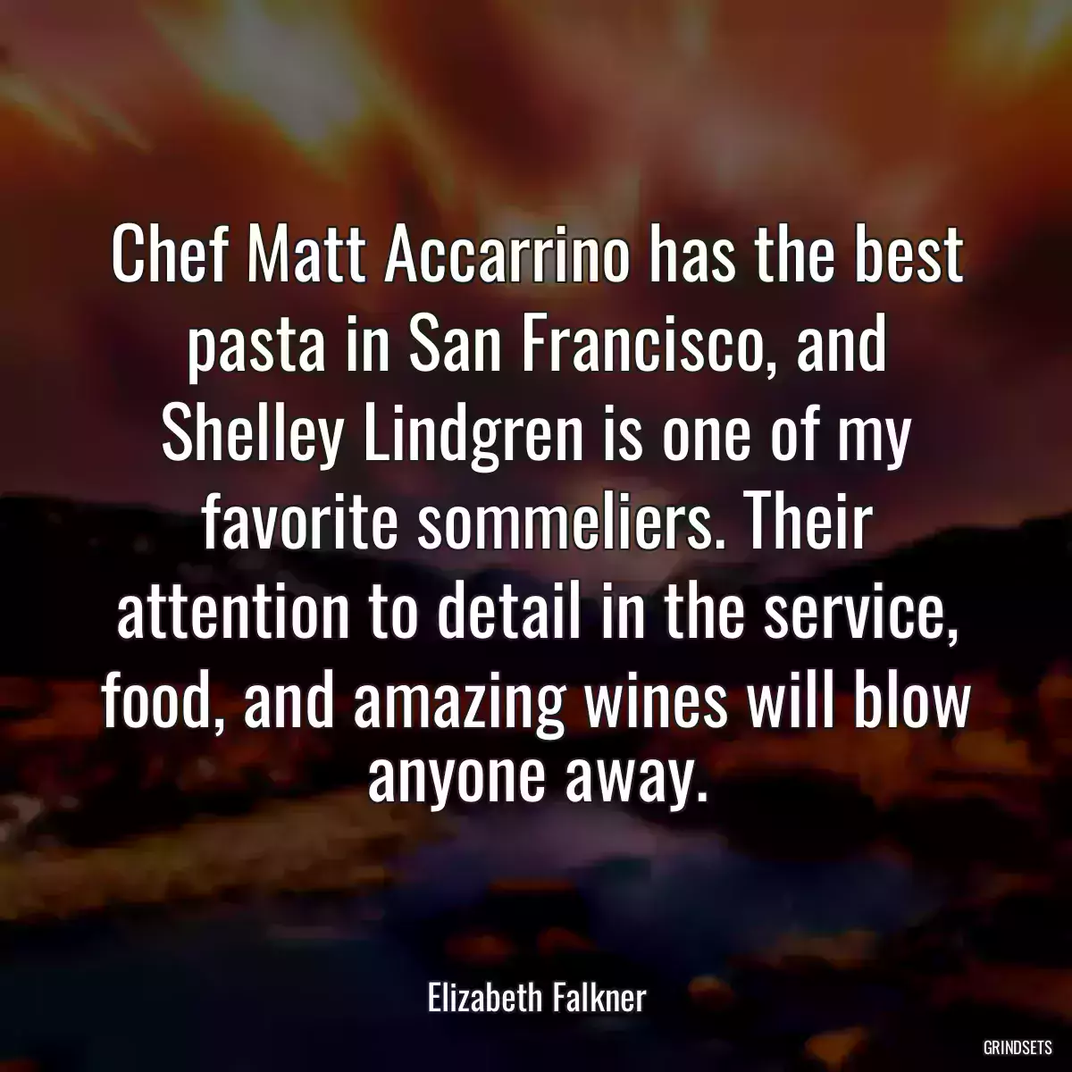 Chef Matt Accarrino has the best pasta in San Francisco, and Shelley Lindgren is one of my favorite sommeliers. Their attention to detail in the service, food, and amazing wines will blow anyone away.