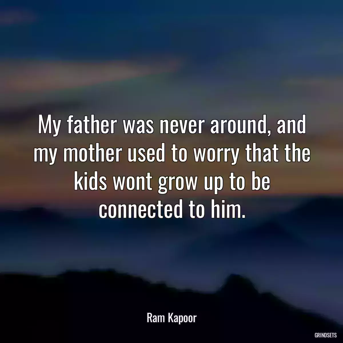 My father was never around, and my mother used to worry that the kids wont grow up to be connected to him.