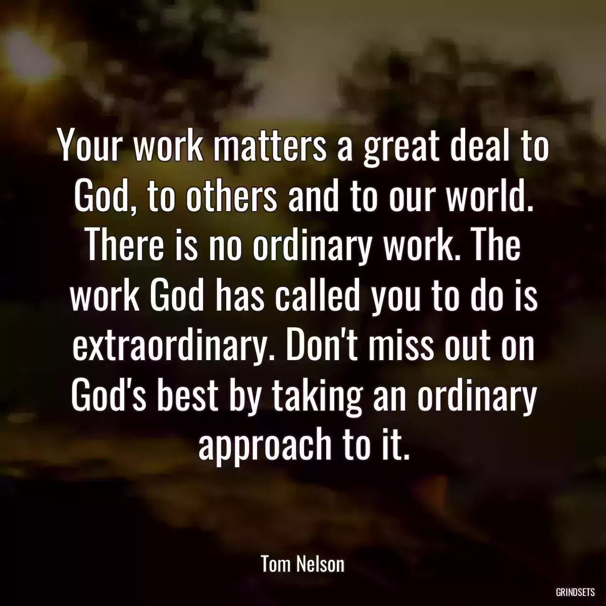 Your work matters a great deal to God, to others and to our world. There is no ordinary work. The work God has called you to do is extraordinary. Don\'t miss out on God\'s best by taking an ordinary approach to it.