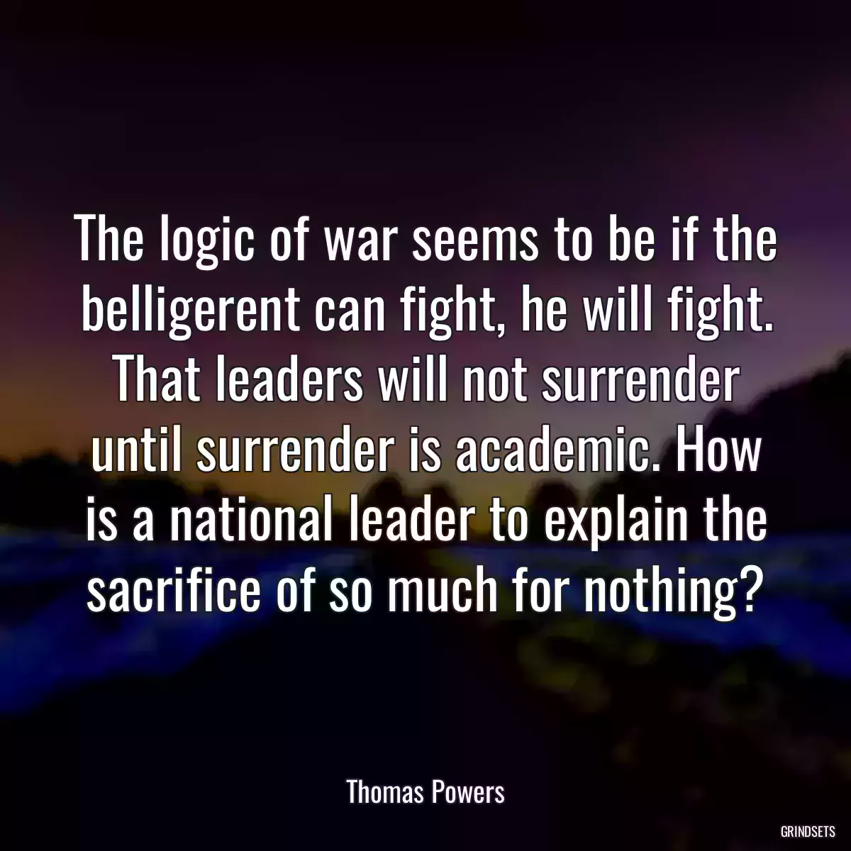 The logic of war seems to be if the belligerent can fight, he will fight. That leaders will not surrender until surrender is academic. How is a national leader to explain the sacrifice of so much for nothing?