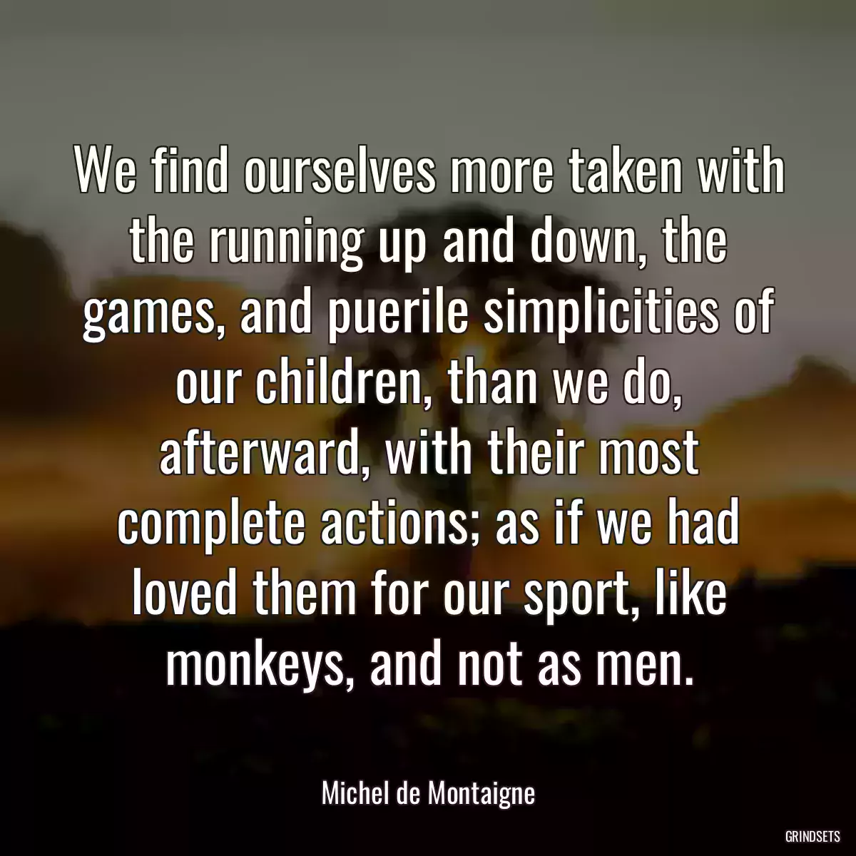 We find ourselves more taken with the running up and down, the games, and puerile simplicities of our children, than we do, afterward, with their most complete actions; as if we had loved them for our sport, like monkeys, and not as men.