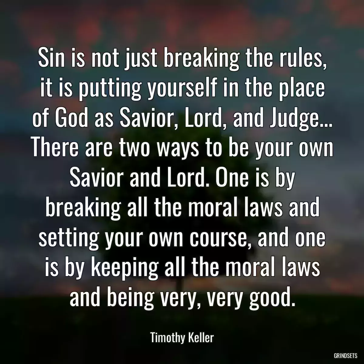 Sin is not just breaking the rules, it is putting yourself in the place of God as Savior, Lord, and Judge… There are two ways to be your own Savior and Lord. One is by breaking all the moral laws and setting your own course, and one is by keeping all the moral laws and being very, very good.