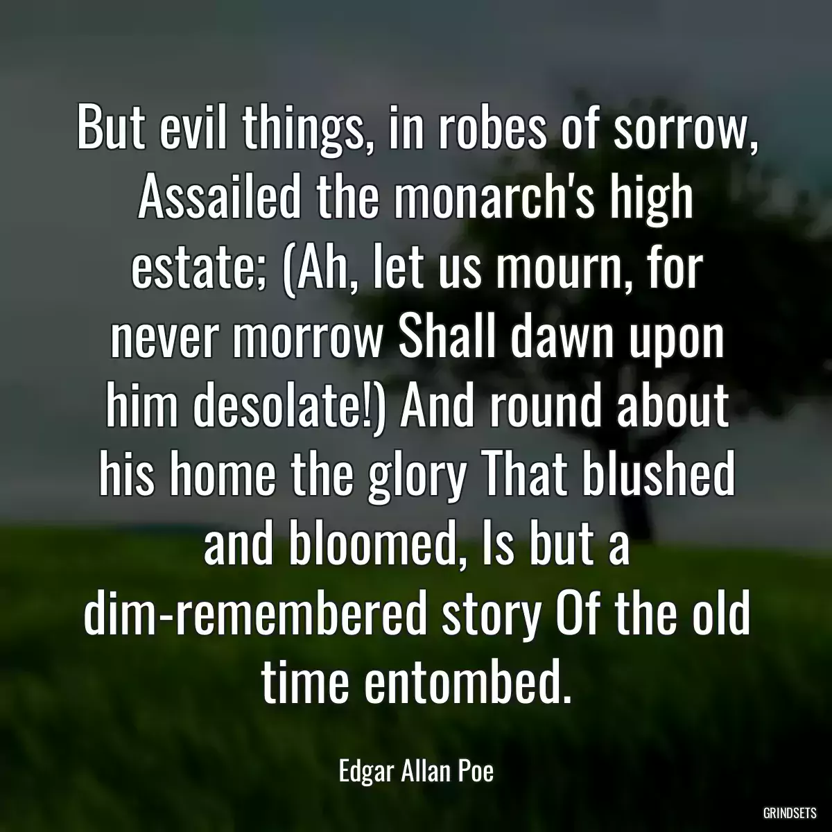 But evil things, in robes of sorrow, Assailed the monarch\'s high estate; (Ah, let us mourn, for never morrow Shall dawn upon him desolate!) And round about his home the glory That blushed and bloomed, Is but a dim-remembered story Of the old time entombed.