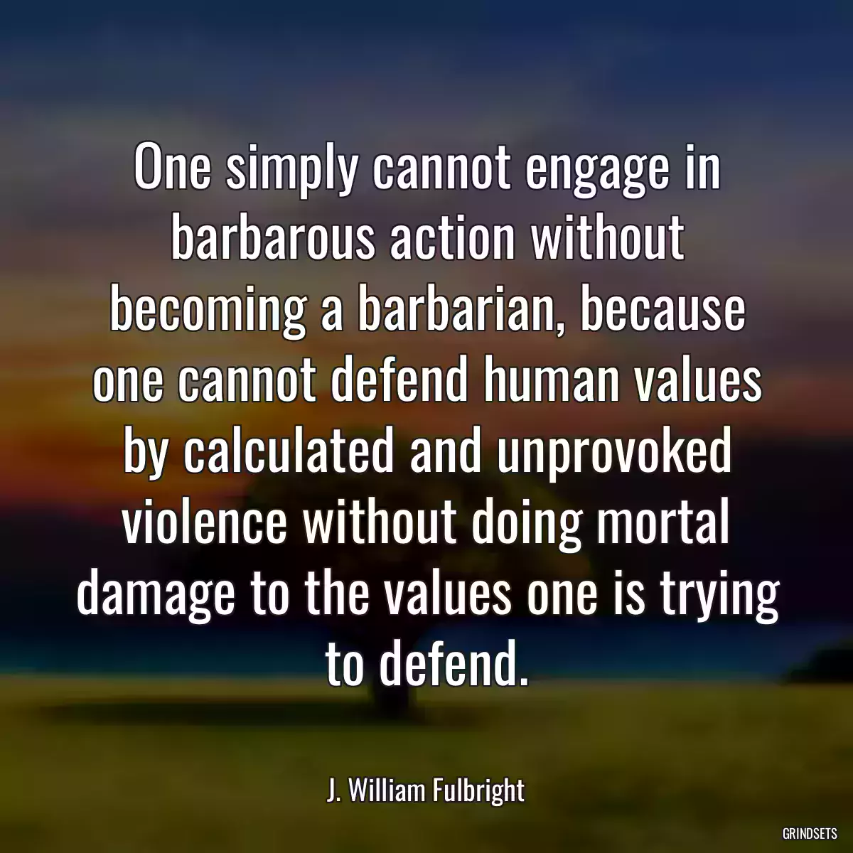 One simply cannot engage in barbarous action without becoming a barbarian, because one cannot defend human values by calculated and unprovoked violence without doing mortal damage to the values one is trying to defend.