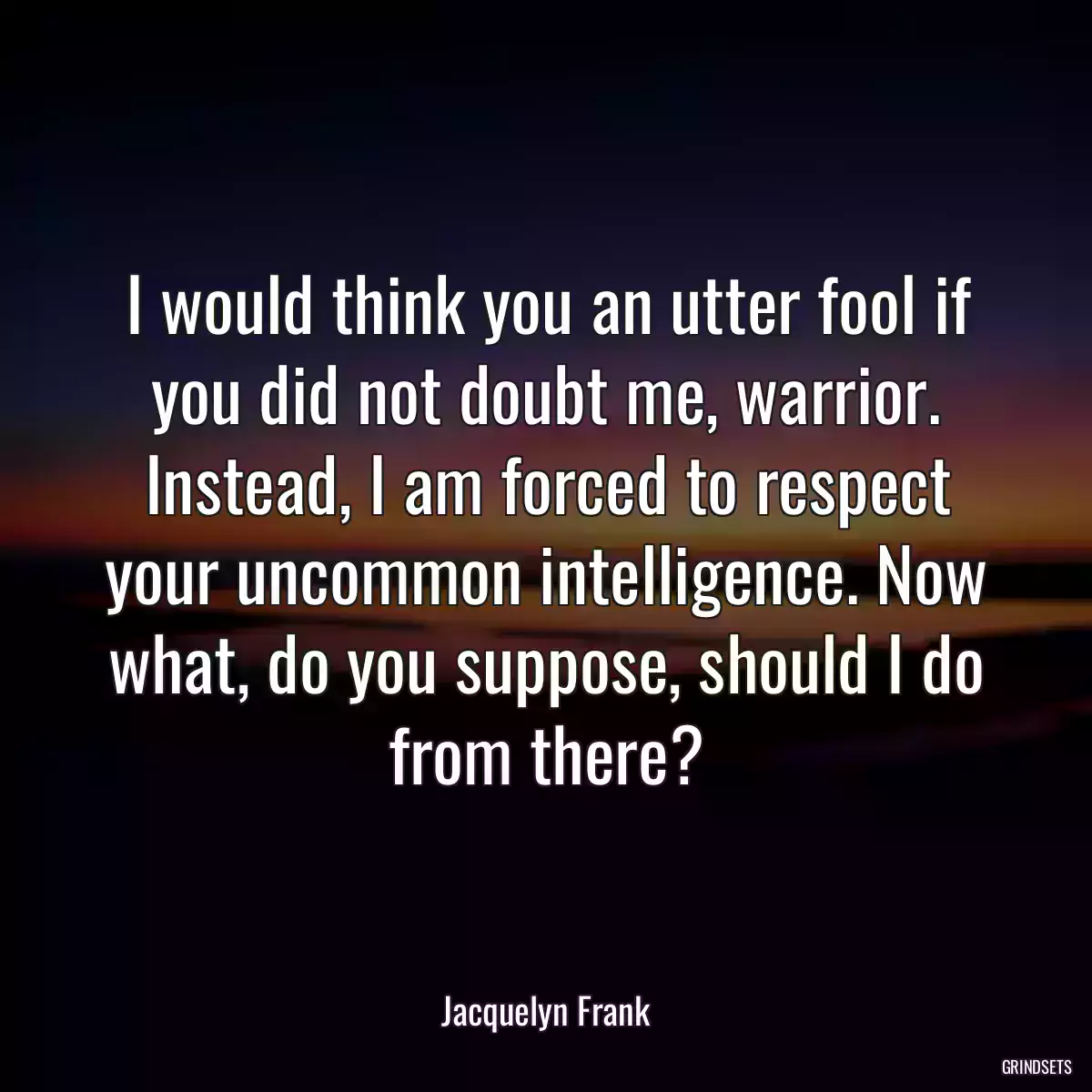 I would think you an utter fool if you did not doubt me, warrior. Instead, I am forced to respect your uncommon intelligence. Now what, do you suppose, should I do from there?