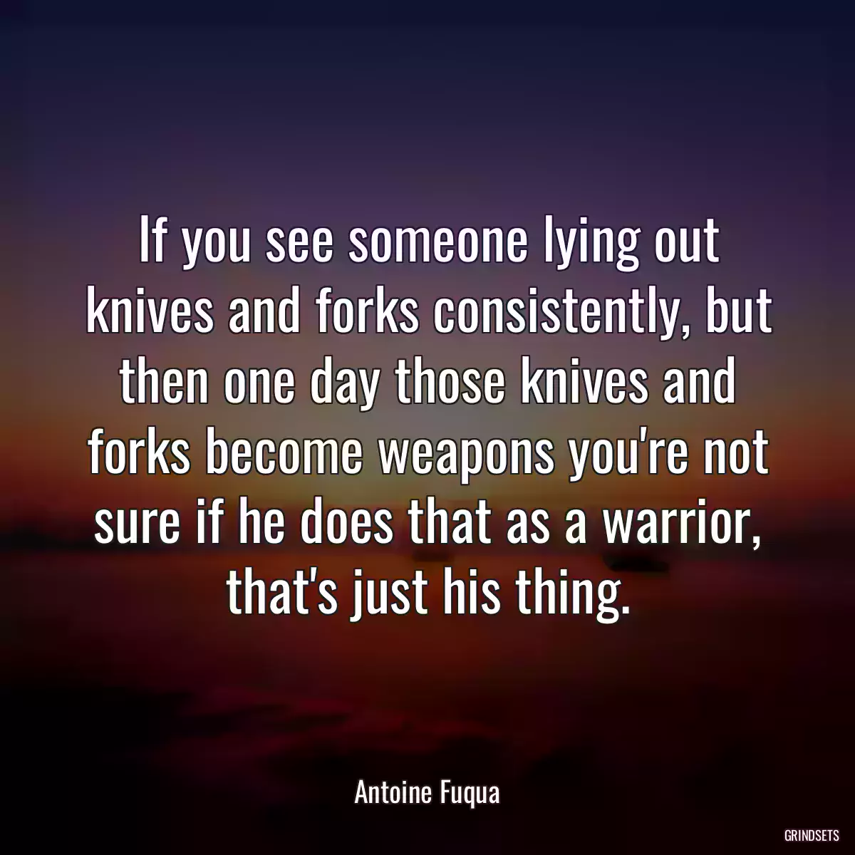 If you see someone lying out knives and forks consistently, but then one day those knives and forks become weapons you\'re not sure if he does that as a warrior, that\'s just his thing.