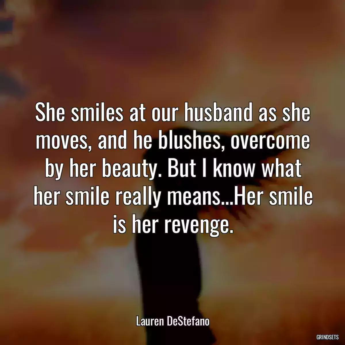 She smiles at our husband as she moves, and he blushes, overcome by her beauty. But I know what her smile really means...Her smile is her revenge.