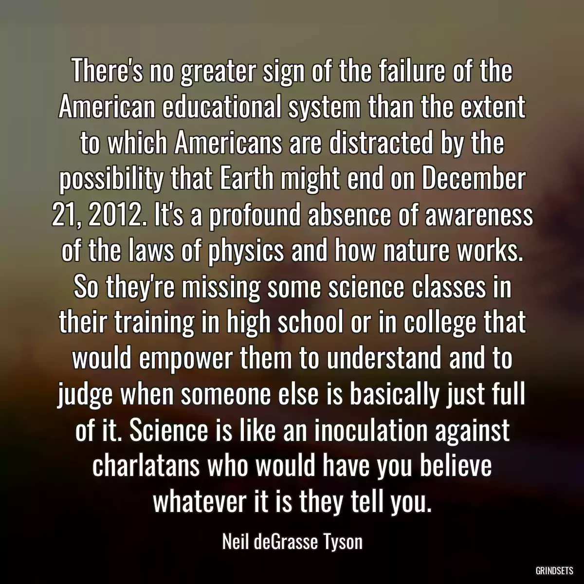 There\'s no greater sign of the failure of the American educational system than the extent to which Americans are distracted by the possibility that Earth might end on December 21, 2012. It\'s a profound absence of awareness of the laws of physics and how nature works. So they\'re missing some science classes in their training in high school or in college that would empower them to understand and to judge when someone else is basically just full of it. Science is like an inoculation against charlatans who would have you believe whatever it is they tell you.