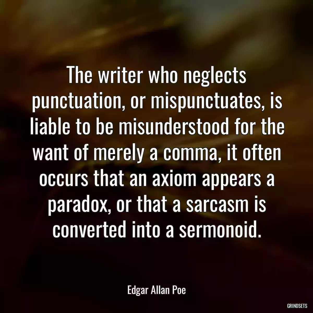 The writer who neglects punctuation, or mispunctuates, is liable to be misunderstood for the want of merely a comma, it often occurs that an axiom appears a paradox, or that a sarcasm is converted into a sermonoid.