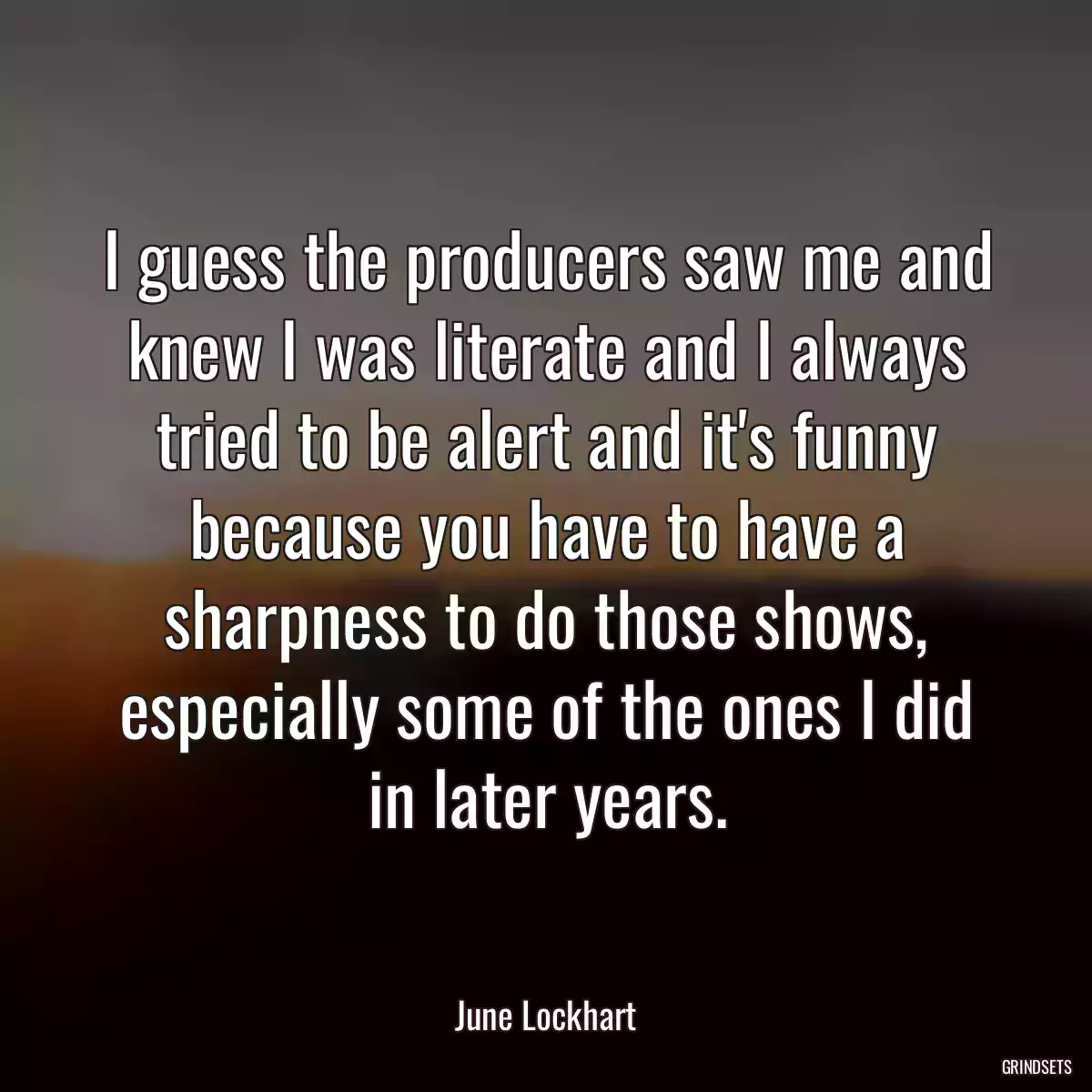 I guess the producers saw me and knew I was literate and I always tried to be alert and it\'s funny because you have to have a sharpness to do those shows, especially some of the ones I did in later years.