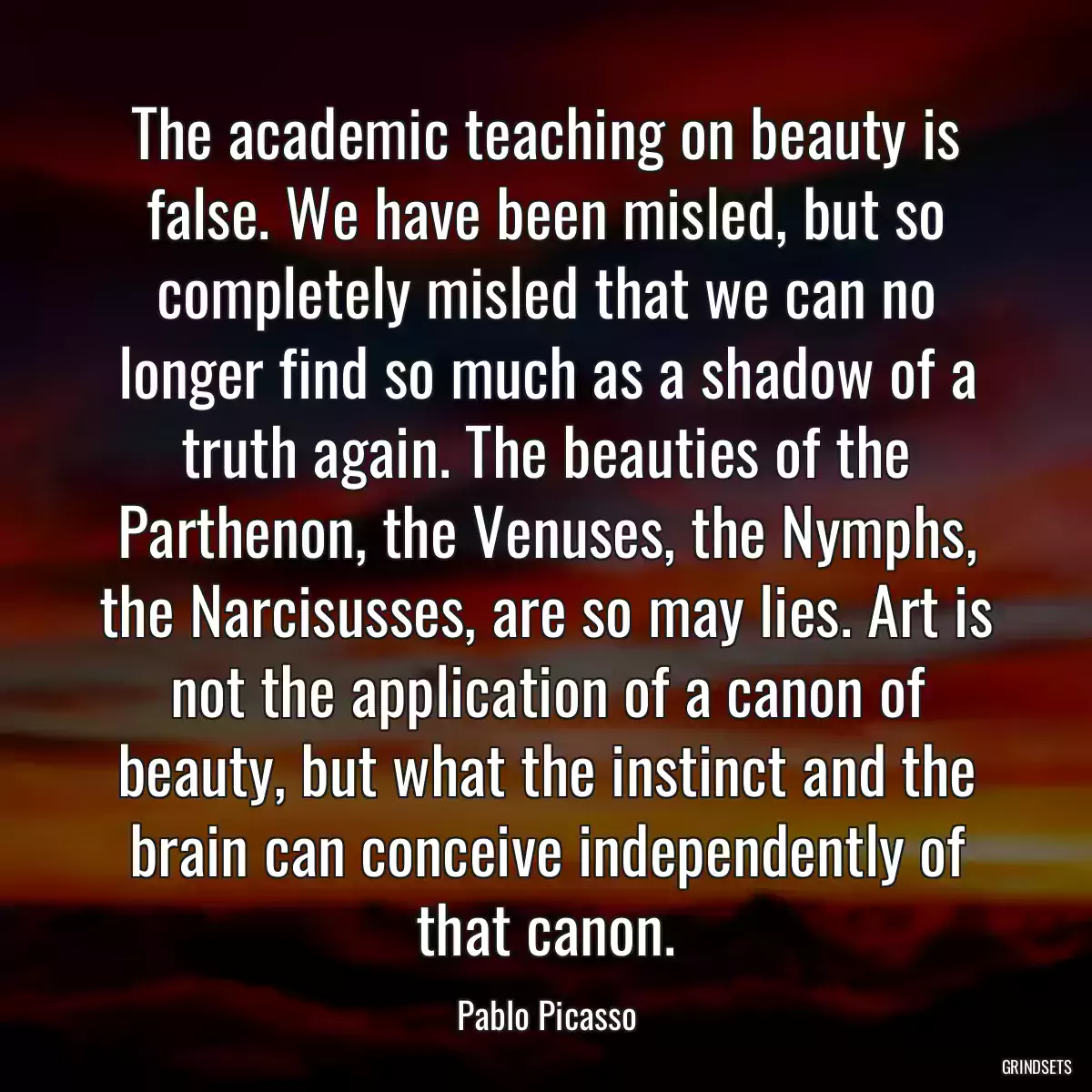 The academic teaching on beauty is false. We have been misled, but so completely misled that we can no longer find so much as a shadow of a truth again. The beauties of the Parthenon, the Venuses, the Nymphs, the Narcisusses, are so may lies. Art is not the application of a canon of beauty, but what the instinct and the brain can conceive independently of that canon.