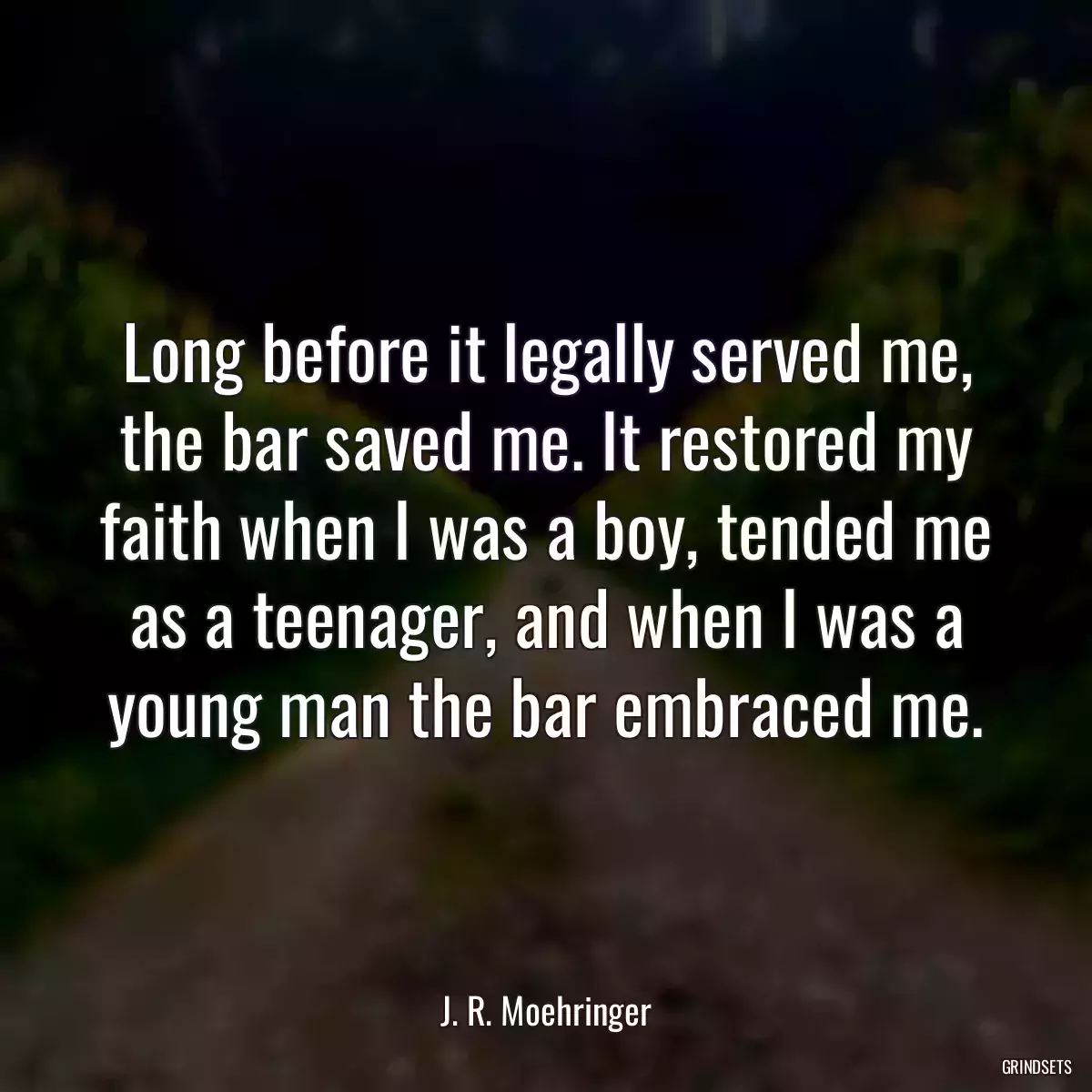 Long before it legally served me, the bar saved me. It restored my faith when I was a boy, tended me as a teenager, and when I was a young man the bar embraced me.