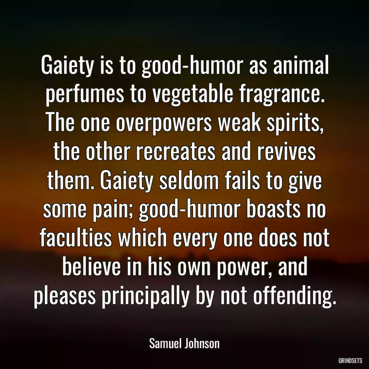 Gaiety is to good-humor as animal perfumes to vegetable fragrance. The one overpowers weak spirits, the other recreates and revives them. Gaiety seldom fails to give some pain; good-humor boasts no faculties which every one does not believe in his own power, and pleases principally by not offending.