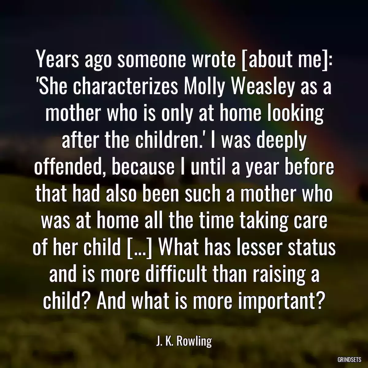 Years ago someone wrote [about me]: \'She characterizes Molly Weasley as a mother who is only at home looking after the children.\' I was deeply offended, because I until a year before that had also been such a mother who was at home all the time taking care of her child [...] What has lesser status and is more difficult than raising a child? And what is more important?